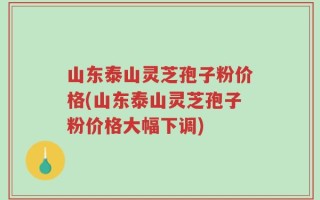 山东泰山灵芝孢子粉价格(山东泰山灵芝孢子粉价格大幅下调)