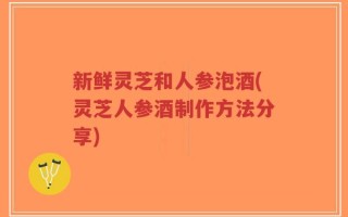 新鲜灵芝和人参泡酒(灵芝人参酒制作方法分享)