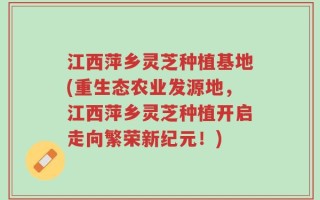 江西萍乡灵芝种植基地(重生态农业发源地，江西萍乡灵芝种植开启走向繁荣新纪元！)