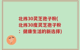 北纬30灵芝孢子粉(北纬30度灵芝孢子粉：健康生活的新选择)