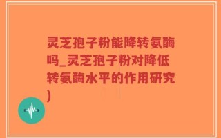灵芝孢子粉能降转氨酶吗_灵芝孢子粉对降低转氨酶水平的作用研究)