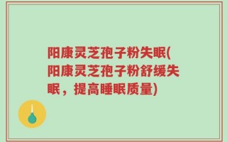 阳康灵芝孢子粉失眠(阳康灵芝孢子粉舒缓失眠，提高睡眠质量)