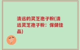 清远的灵芝孢子粉(清远灵芝孢子粉：保健佳品)