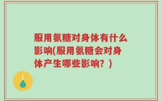 服用氨糖对身体有什么影响(服用氨糖会对身体产生哪些影响？)