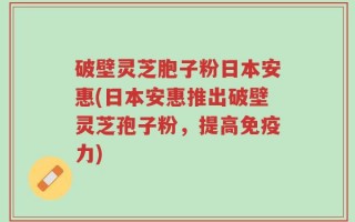 破壁灵芝胞子粉日本安惠(日本安惠推出破壁灵芝孢子粉，提高免疫力)
