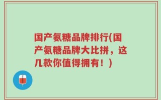 国产氨糖品牌排行(国产氨糖品牌大比拼，这几款你值得拥有！)