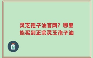 灵芝孢子油官网？哪里能买到正宗灵芝孢子油