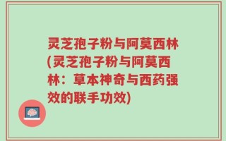 灵芝孢子粉与阿莫西林(灵芝孢子粉与阿莫西林：草本神奇与西药强效的联手功效)