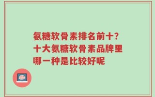 氨糖软骨素排名前十？十大氨糖软骨素品牌里哪一种是比较好呢
