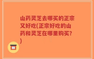 山药灵芝去哪买的正宗又好吃(正宗好吃的山药和灵芝在哪里购买？)