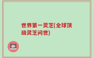 世界第一灵芝(全球顶级灵芝问世)