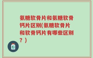 氨糖软骨片和氨糖软骨钙片区别(氨糖软骨片和软骨钙片有哪些区别？)