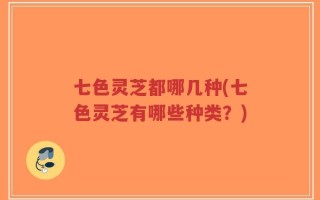 七色灵芝都哪几种(七色灵芝有哪些种类？)