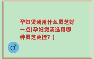 孕妇煲汤用什么灵芝好一点(孕妇煲汤选用哪种灵芝更佳？)