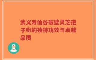 武义寿仙谷破壁灵芝孢子粉的独特功效与卓越品质