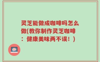 灵芝能做成咖啡吗怎么做(教你制作灵芝咖啡：健康美味两不误！)