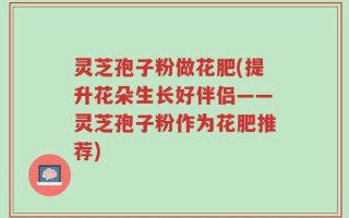 灵芝孢子粉做花肥(提升花朵生长好伴侣——灵芝孢子粉作为花肥推荐)