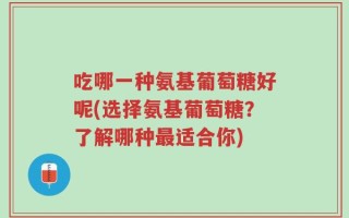 吃哪一种氨基葡萄糖好呢(选择氨基葡萄糖？了解哪种最适合你)