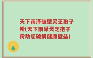天下雨泽破壁灵芝孢子粉(天下雨泽灵芝孢子粉助您破解健康壁垒)