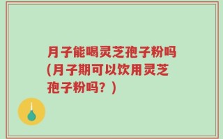 月子能喝灵芝孢子粉吗(月子期可以饮用灵芝孢子粉吗？)