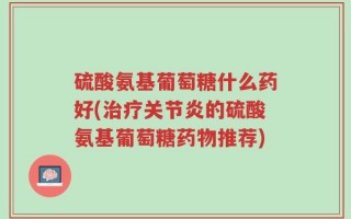 硫酸氨基葡萄糖什么药好(治疗关节炎的硫酸氨基葡萄糖药物推荐)