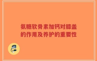 氨糖软骨素加钙对膝盖的作用及养护的重要性