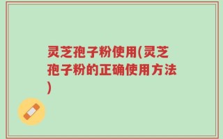灵芝孢子粉使用(灵芝孢子粉的正确使用方法)