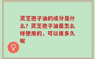 灵芝孢子油的成分是什么？灵芝孢子油是怎么样使用的，可以用多久呢
