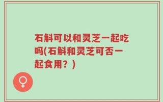 石斛可以和灵芝一起吃吗(石斛和灵芝可否一起食用？)