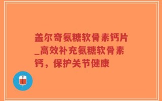 盖尔奇氨糖软骨素钙片_高效补充氨糖软骨素钙，保护关节健康