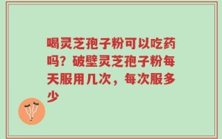 喝灵芝孢子粉可以吃药吗？破壁灵芝孢子粉每天服用几次，每次服多少