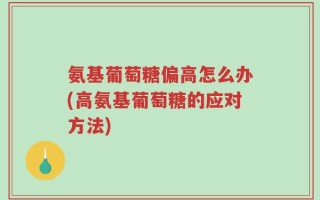 氨基葡萄糖偏高怎么办(高氨基葡萄糖的应对方法)