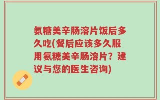 氨糖美辛肠溶片饭后多久吃(餐后应该多久服用氨糖美辛肠溶片？建议与您的医生咨询)