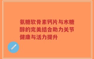 氨糖软骨素钙片与木糖醇的完美结合助力关节健康与活力提升