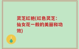 灵芝红艳(红色灵芝：仙女花一般的美丽和功效)