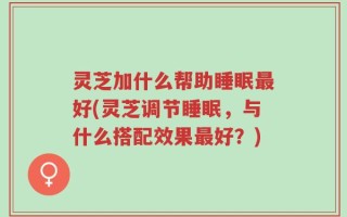 灵芝加什么帮助睡眠最好(灵芝调节睡眠，与什么搭配效果最好？)