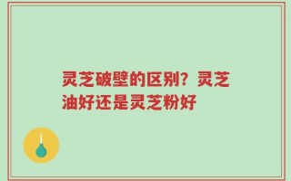 灵芝破壁的区别？灵芝油好还是灵芝粉好