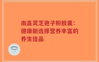 南昌灵芝孢子粉胶囊：健康新选择营养丰富的养生佳品