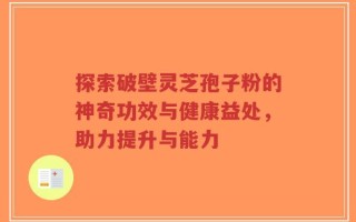 探索破壁灵芝孢子粉的神奇功效与健康益处，助力提升与能力