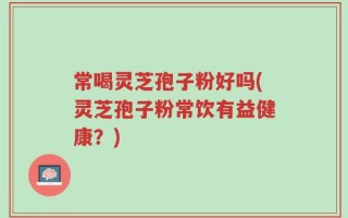 常喝灵芝孢子粉好吗(灵芝孢子粉常饮有益健康？)
