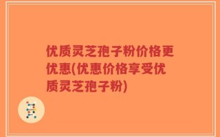 优质灵芝孢子粉价格更优惠(优惠价格享受优质灵芝孢子粉)