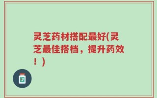灵芝药材搭配最好(灵芝最佳搭档，提升药效！)