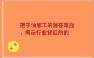 孢子油加工的潜在难题，揭示行业背后的的
