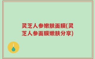 灵芝人参嫩肤面膜(灵芝人参面膜嫩肤分享)