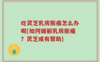 吃灵芝乳房胀痛怎么办呢(如何缓解乳房胀痛？灵芝或有帮助)