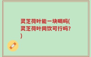 灵芝荷叶能一块喝吗(灵芝荷叶同饮可行吗？)
