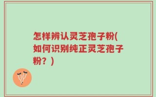 怎样辨认灵芝孢子粉(如何识别纯正灵芝孢子粉？)