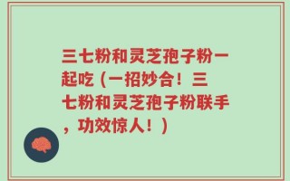 三七粉和灵芝孢子粉一起吃 (一招妙合！三七粉和灵芝孢子粉联手，功效惊人！)