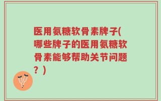 医用氨糖软骨素牌子(哪些牌子的医用氨糖软骨素能够帮助关节问题？)