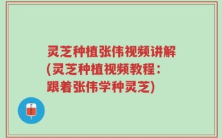 灵芝种植张伟视频讲解(灵芝种植视频教程：跟着张伟学种灵芝)
